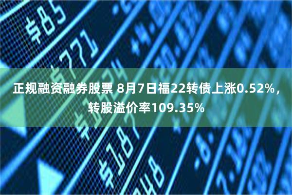 正规融资融券股票 8月7日福22转债上涨0.52%，转股溢价率109.35%