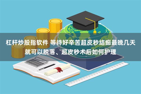 杠杆炒股指软件 等待好辛苦超皮秒结痂最晚几天就可以脱落、超皮秒术后如何护理