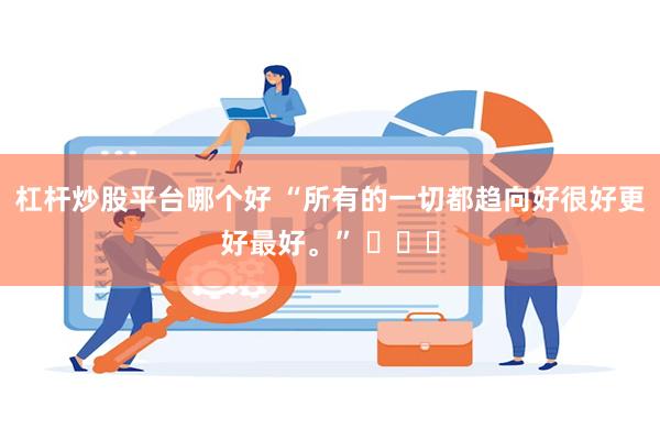 杠杆炒股平台哪个好 “所有的一切都趋向好很好更好最好。” ​​​