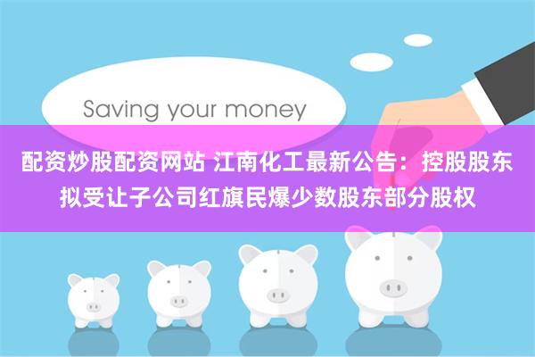 配资炒股配资网站 江南化工最新公告：控股股东拟受让子公司红旗民爆少数股东部分股权