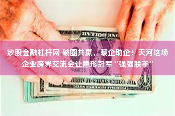 炒股金融杠杆网 破圈共赢，暖企助企！天河这场企业跨界交流会让隐形冠军“强强联手”
