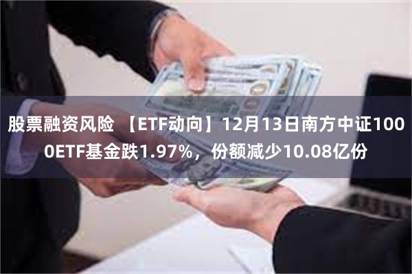 股票融资风险 【ETF动向】12月13日南方中证1000ETF基金跌1.97%，份额减少10.08亿份