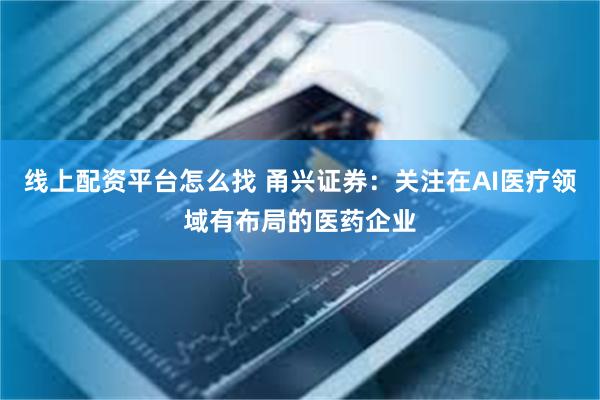 线上配资平台怎么找 甬兴证券：关注在AI医疗领域有布局的医药企业