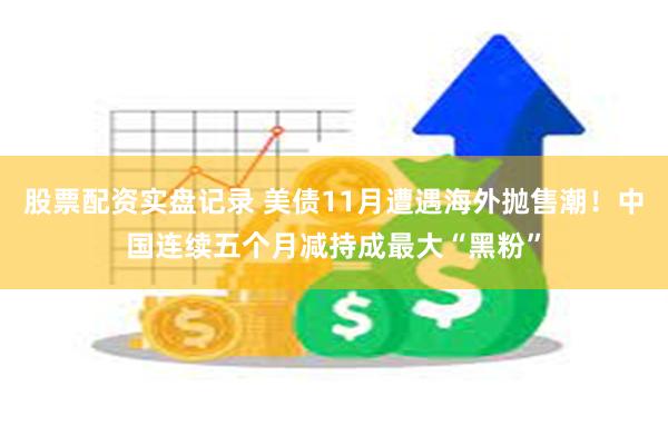 股票配资实盘记录 美债11月遭遇海外抛售潮！中国连续五个月减持成最大“黑粉”