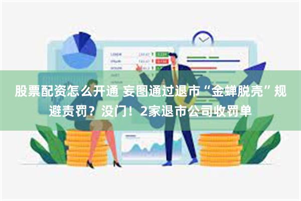 股票配资怎么开通 妄图通过退市“金蝉脱壳”规避责罚？没门！2家退市公司收罚单