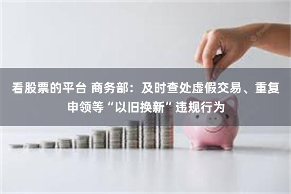 看股票的平台 商务部：及时查处虚假交易、重复申领等“以旧换新”违规行为