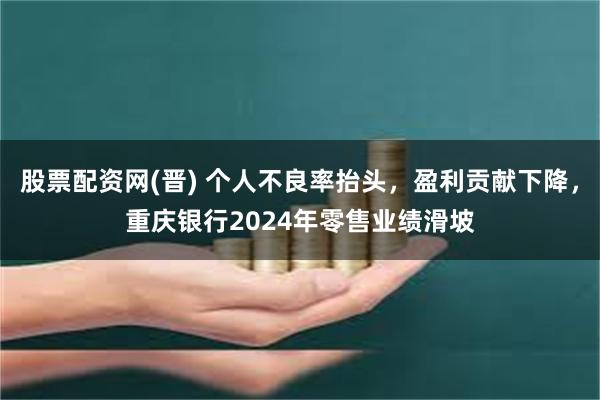 股票配资网(晋) 个人不良率抬头，盈利贡献下降，重庆银行2024年零售业绩滑坡