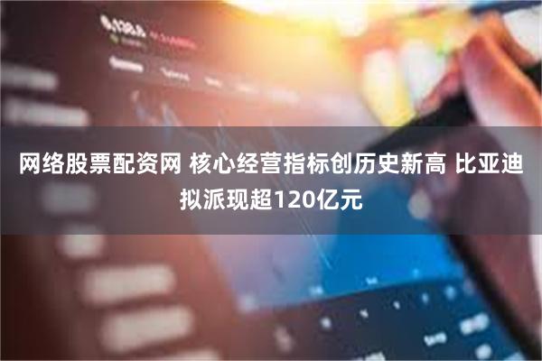 网络股票配资网 核心经营指标创历史新高 比亚迪拟派现超120亿元