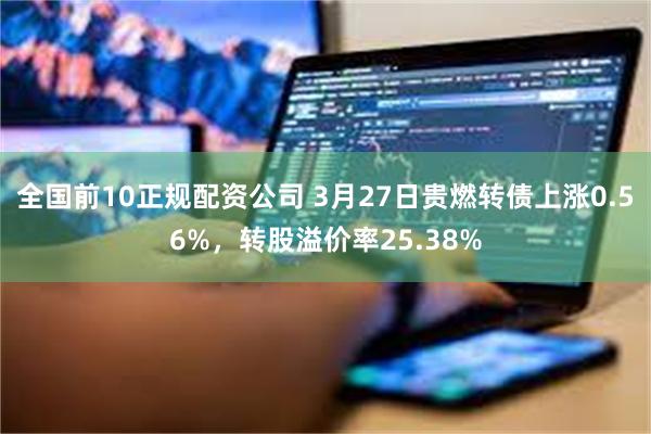 全国前10正规配资公司 3月27日贵燃转债上涨0.56%，转股溢价率25.38%