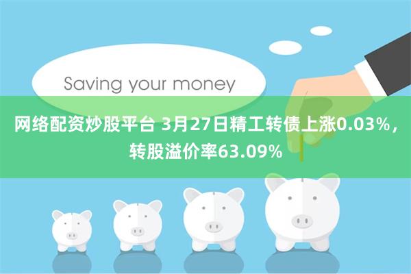 网络配资炒股平台 3月27日精工转债上涨0.03%，转股溢价率63.09%