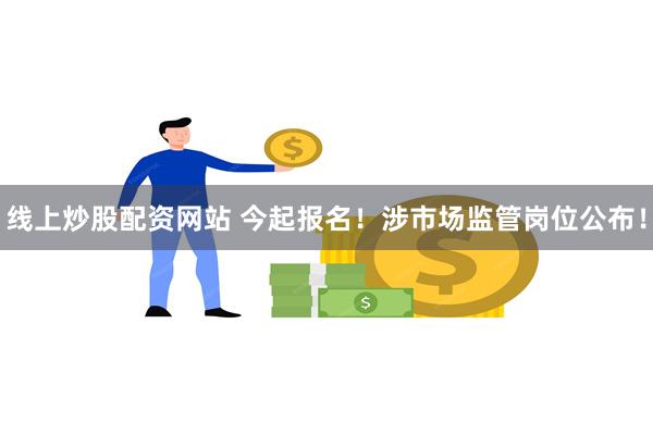 线上炒股配资网站 今起报名！涉市场监管岗位公布！