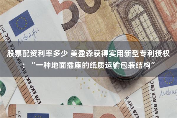股票配资利率多少 美盈森获得实用新型专利授权：“一种地面插座的纸质运输包装结构”