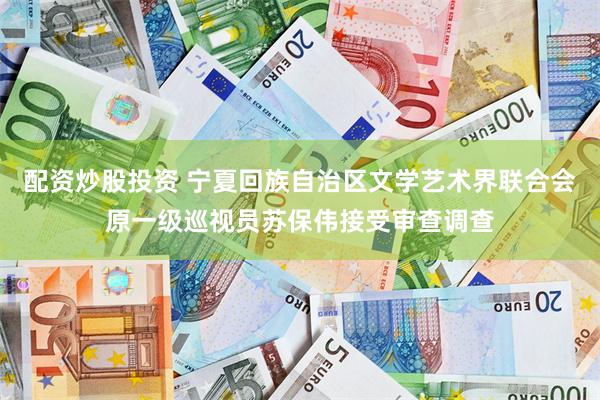 配资炒股投资 宁夏回族自治区文学艺术界联合会原一级巡视员苏保伟接受审查调查