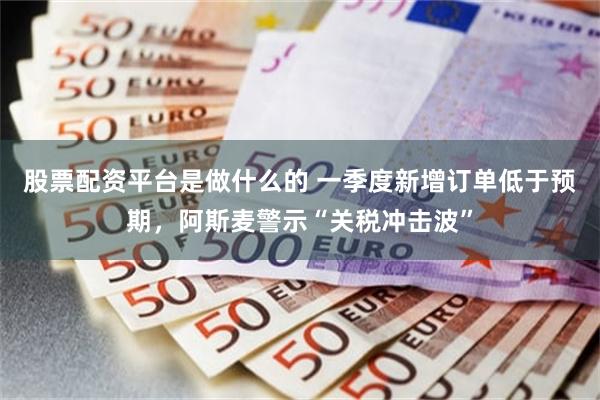 股票配资平台是做什么的 一季度新增订单低于预期，阿斯麦警示“关税冲击波”