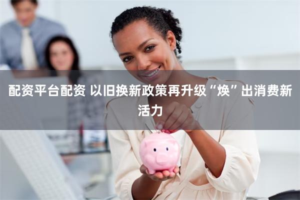 配资平台配资 以旧换新政策再升级“焕”出消费新活力