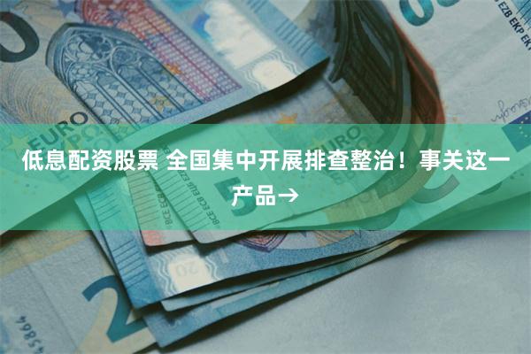 低息配资股票 全国集中开展排查整治！事关这一产品→