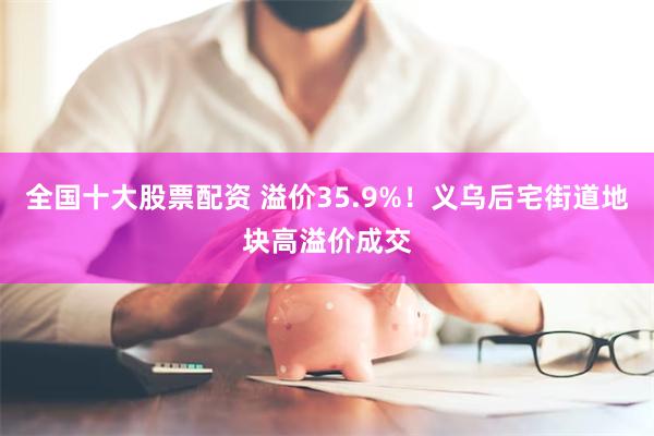 全国十大股票配资 溢价35.9%！义乌后宅街道地块高溢价成交