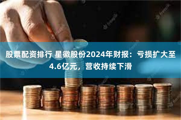 股票配资排行 星徽股份2024年财报：亏损扩大至4.6亿元，营收持续下滑