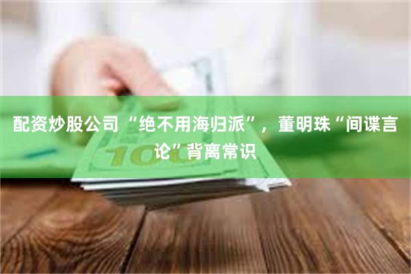 配资炒股公司 “绝不用海归派”，董明珠“间谍言论”背离常识