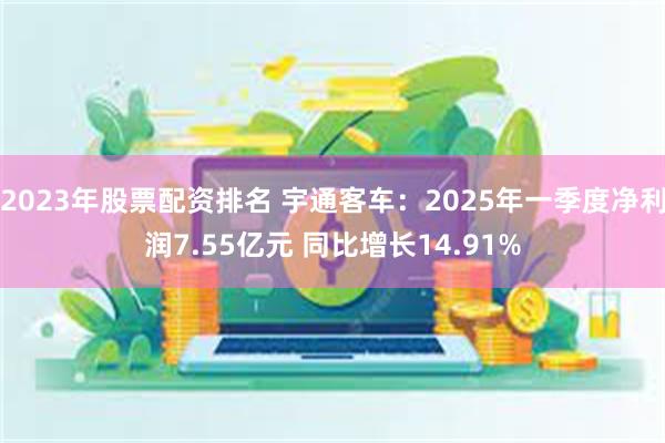 2023年股票配资排名 宇通客车：2025年一季度净利润7.55亿元 同比增长14.91%