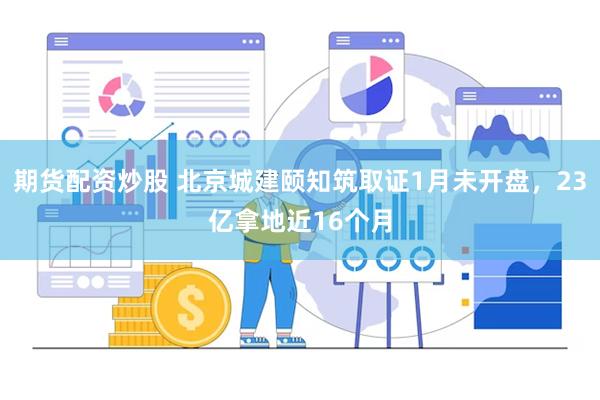 期货配资炒股 北京城建颐知筑取证1月未开盘，23亿拿地近16个月