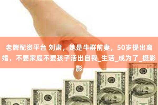 老牌配资平台 刘肃，她是牛群前妻，50岁提出离婚，不要家庭不要孩子活出自我_生活_成为了_摄影