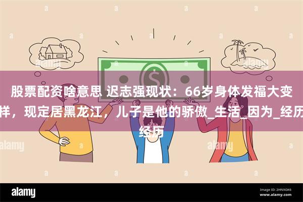股票配资啥意思 迟志强现状：66岁身体发福大变样，现定居黑龙江，儿子是他的骄傲_生活_因为_经历