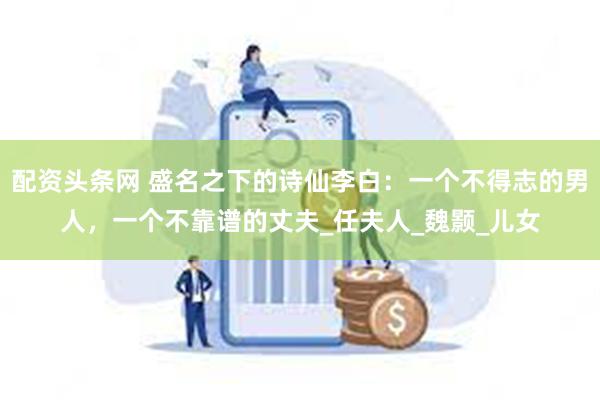 配资头条网 盛名之下的诗仙李白：一个不得志的男人，一个不靠谱的丈夫_任夫人_魏颢_儿女
