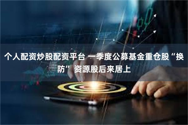 个人配资炒股配资平台 一季度公募基金重仓股“换防” 资源股后来居上