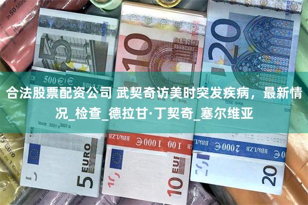 合法股票配资公司 武契奇访美时突发疾病，最新情况_检查_德拉甘·丁契奇_塞尔维亚