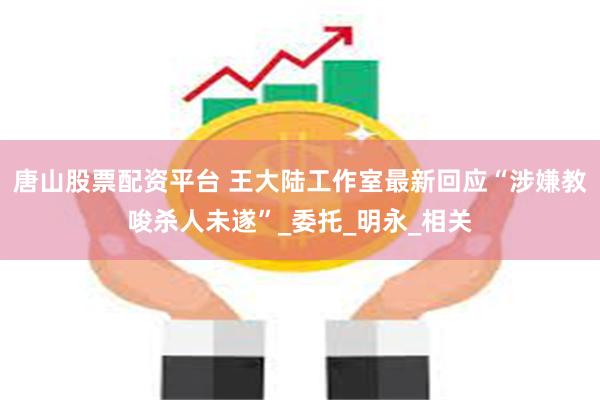 唐山股票配资平台 王大陆工作室最新回应“涉嫌教唆杀人未遂”_委托_明永_相关