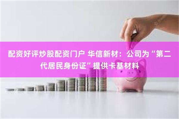 配资好评炒股配资门户 华信新材：公司为“第二代居民身份证”提供卡基材料