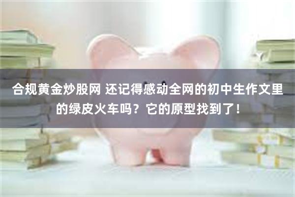 合规黄金炒股网 还记得感动全网的初中生作文里的绿皮火车吗？它的原型找到了！
