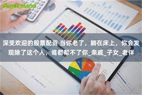 深受欢迎的股票配资 当你老了，躺在床上，你会发现除了这个人，谁都帮不了你_亲戚_子女_老伴