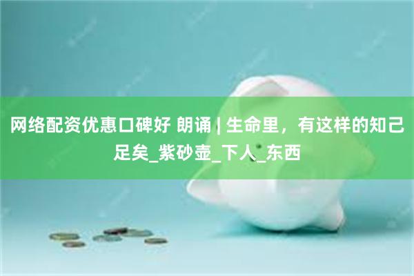 网络配资优惠口碑好 朗诵 | 生命里，有这样的知己足矣_紫砂壶_下人_东西