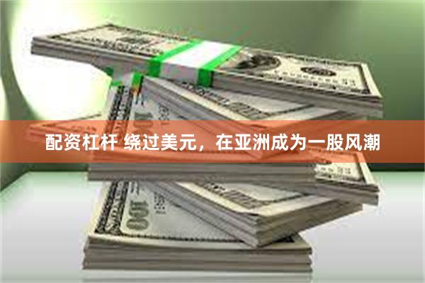 配资杠杆 绕过美元，在亚洲成为一股风潮