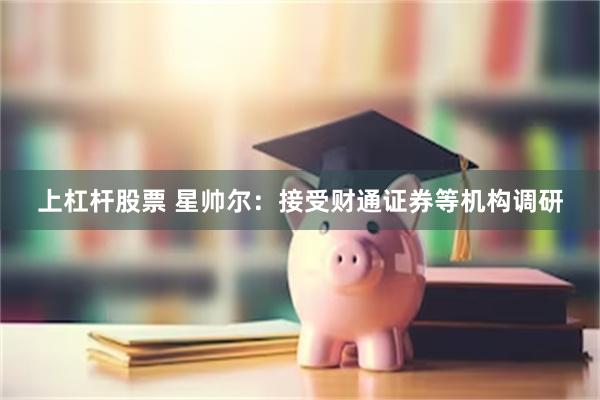 上杠杆股票 星帅尔：接受财通证券等机构调研