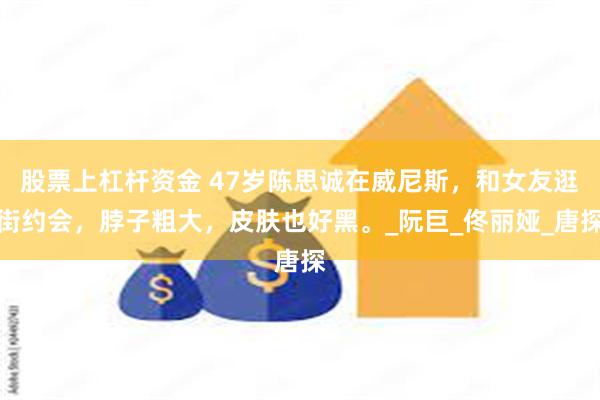 股票上杠杆资金 47岁陈思诚在威尼斯，和女友逛街约会，脖子粗大，皮肤也好黑。_阮巨_佟丽娅_唐探