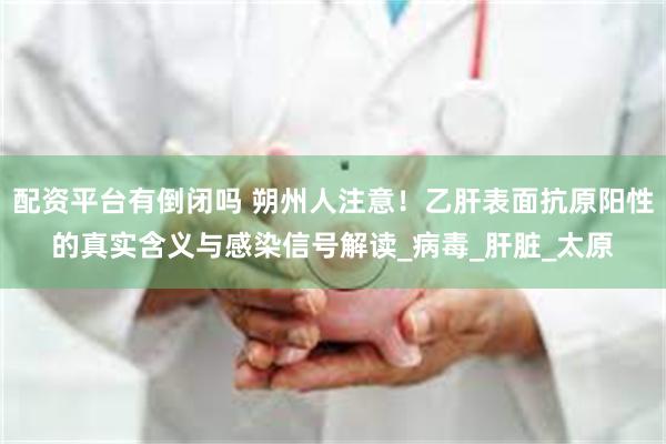 配资平台有倒闭吗 朔州人注意！乙肝表面抗原阳性的真实含义与感染信号解读_病毒_肝脏_太原
