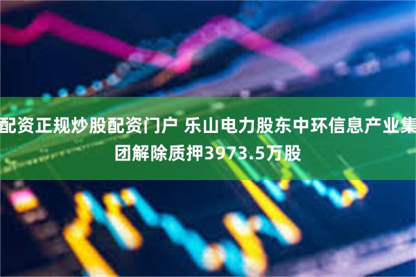 配资正规炒股配资门户 乐山电力股东中环信息产业集团解除质押3973.5万股