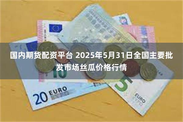 国内期货配资平台 2025年5月31日全国主要批发市场丝瓜价格行情