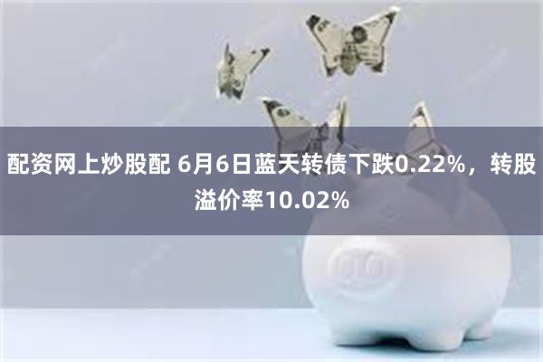 配资网上炒股配 6月6日蓝天转债下跌0.22%，转股溢价率10.02%