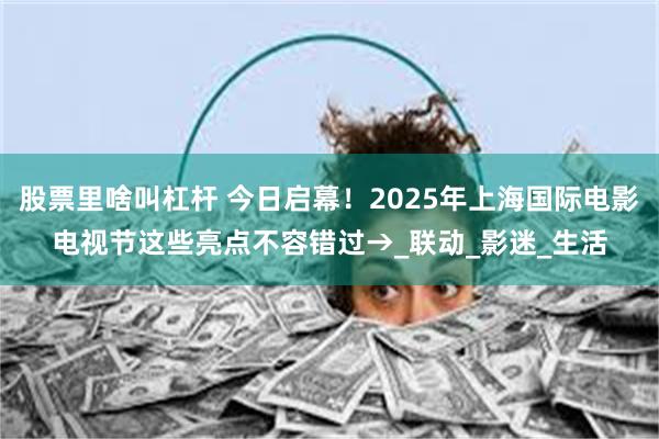 股票里啥叫杠杆 今日启幕！2025年上海国际电影电视节这些亮点不容错过→_联动_影迷_生活