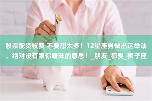 股票配资收费 不要想太多！12星座男做出这举动，绝对没有跟你暧昧的意思！_朋友_都爱_狮子座