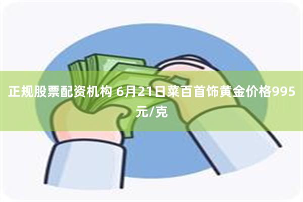 正规股票配资机构 6月21日菜百首饰黄金价格995元/克