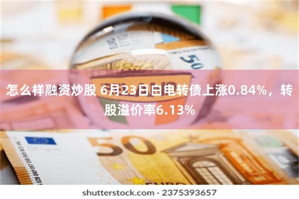 怎么样融资炒股 6月23日白电转债上涨0.84%，转股溢价率6.13%