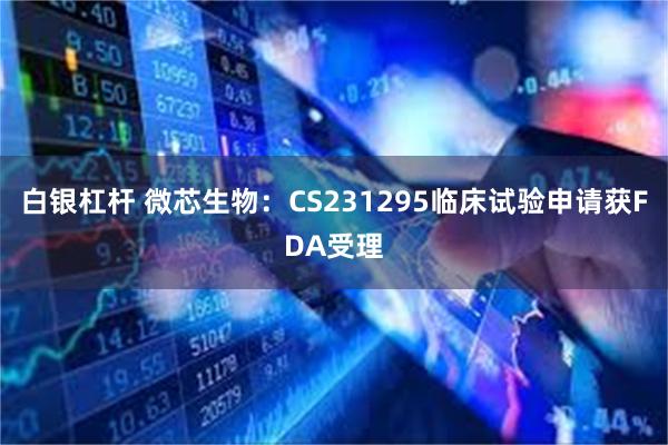 白银杠杆 微芯生物：CS231295临床试验申请获FDA受理
