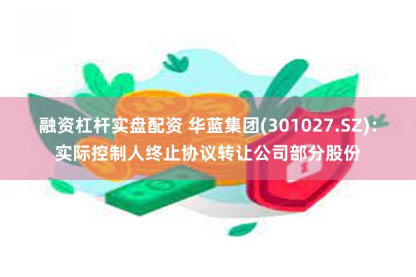 融资杠杆实盘配资 华蓝集团(301027.SZ)：实际控制人终止协议转让公司部分股份