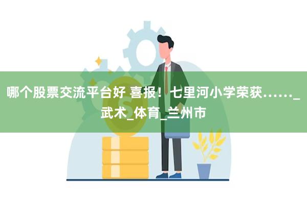 哪个股票交流平台好 喜报！七里河小学荣获……_武术_体育_兰州市