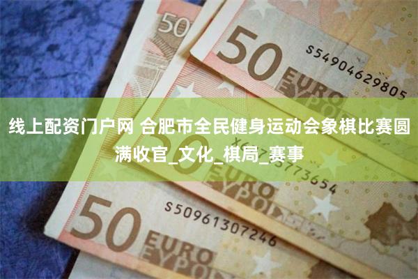 线上配资门户网 合肥市全民健身运动会象棋比赛圆满收官_文化_棋局_赛事
